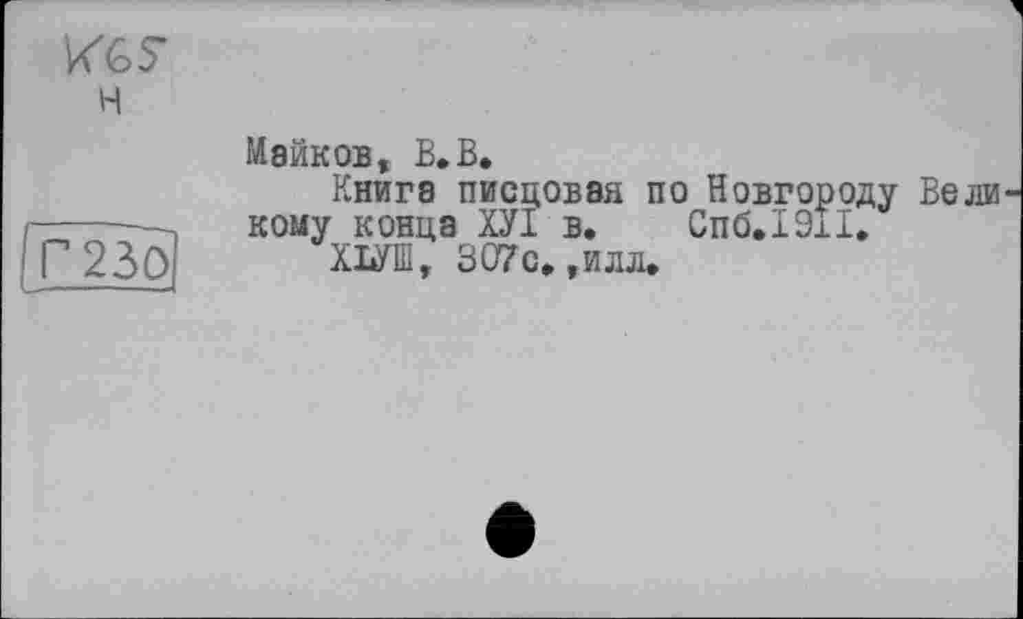 ﻿н
гЦБ}
Майков, В.В.
Книга писцовая по Новгороду Вели кому конца ХУІ в. Спб.1911.
ХЮ, 307с»,илл.